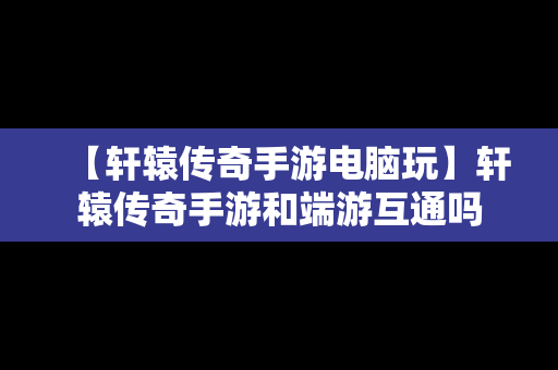 【轩辕传奇手游电脑玩】轩辕传奇手游和端游互通吗