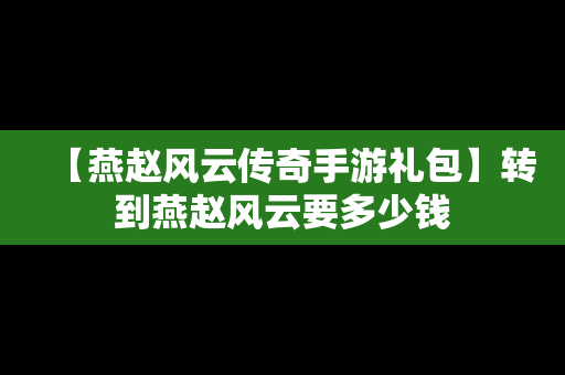 【燕赵风云传奇手游礼包】转到燕赵风云要多少钱