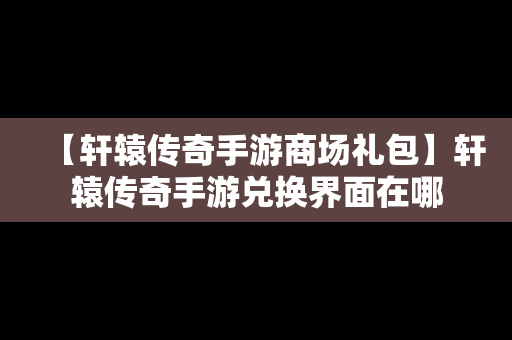 【轩辕传奇手游商场礼包】轩辕传奇手游兑换界面在哪