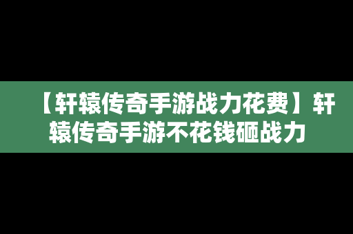 【轩辕传奇手游战力花费】轩辕传奇手游不花钱砸战力